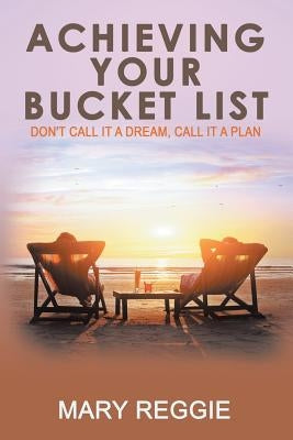 Achieving Your Bucket List: Don't Call it a Dream, Call it a Plan by Mary Reggie