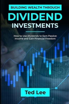Building Wealth Through Dividend Investments-: How to Use Dividends to Earn Passive Income and Gain Financial Freedom by Lee, Ted