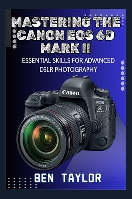Mastering the Canon EOS 6d Mark II: Essential Skills for Advanced Dslr Photography by Taylor, Ben