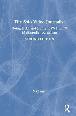 The Solo Video Journalist: Doing It All and Doing It Well in TV Multimedia Journalism by Pearl, Matt