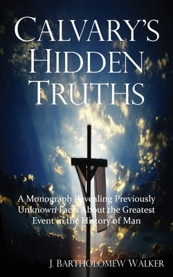 Calvary's Hidden Truths: A Monograph Revealing Previously Unknown Facts About the Greatest Event in the History of Man by Walker, J. Bartholomew