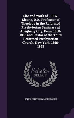 Life and Work of J.R.W. Sloane, D.D., Professor of Theology in the Reformed Presbyterian Seminary at Allegheny City, Penn. 1868-1886 and Pastor of the by Sloane, James Renwick Wilson