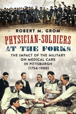 Physician-Soldiers at the Forks: The Impact of the Military on Medical Care in Pittsburgh (1754 - 1900) by Grom, Robert M.