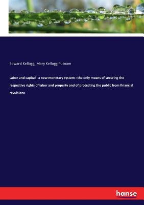 Labor and capital: a new monetary system: the only means of securing the respective rights of labor and property and of protecting the public from fin by Kellogg, Edward