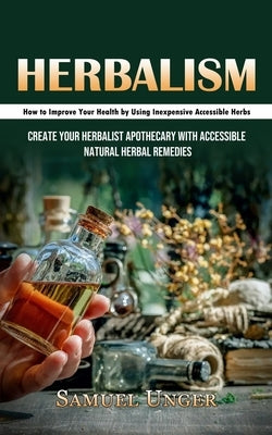 Herbalism: How to Improve Your Health by Using Inexpensive Accessible Herbs (Create Your Herbalist Apothecary With Accessible Nat by Unger, Samuel