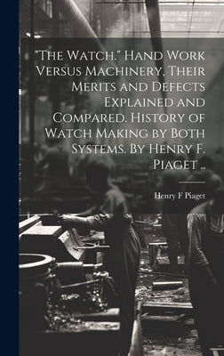 "The Watch." Hand Work Versus Machinery, Their Merits and Defects Explained and Compared. History of Watch Making by Both Systems. By Henry F. Piaget by Piaget, Henry F.