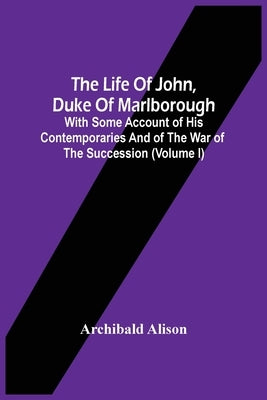 The Life Of John, Duke Of Marlborough: With Some Account Of His Contemporaries And Of The War Of The Succession (Volume I) by Alison, Archibald