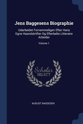 Jens Baggesens Biographie: Udarbeidet Fornemmeligen Efter Hans Egne Haandskrifter Og Efterladte Litteraire Arbeider; Volume 1 by Baggesen, August