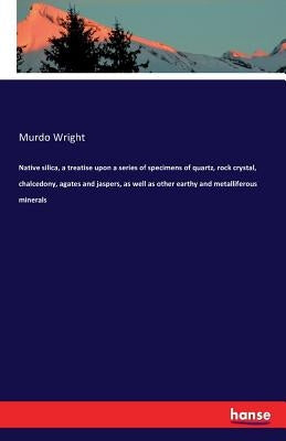 Native silica, a treatise upon a series of specimens of quartz, rock crystal, chalcedony, agates and jaspers, as well as other earthy and metalliferou by Wright, Murdo