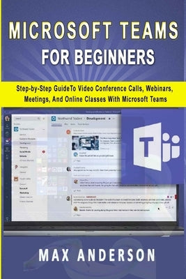 Microsoft Teams for Beginners: Step-by-Step Guide To Video Conference Calls, Webinars, Meetings And Online Classes With Microsoft Teams by Anderson, Max
