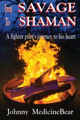 From Savage to Shaman: A Fighter Pilot's Journey to His Heart by Medicinebear, Johnny