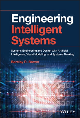 Engineering Intelligent Systems: Systems Engineering and Design with Artificial Intelligence, Visual Modeling, and Systems Thinking by Brown, Barclay R.