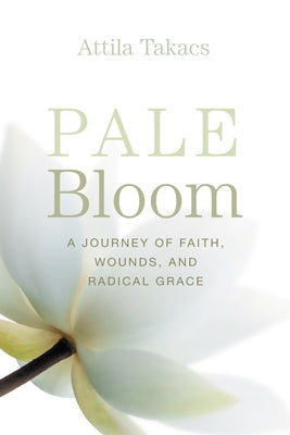 Pale Bloom: A Journey of Faith, Wounds, and Radical Grace by Takacs, Attila
