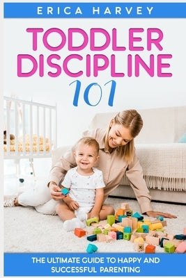Toddler Discipline 101: The Ultimate Guide to Happy and Successful Parenting by Harvey, Erica