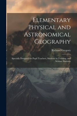 Elementary Physical and Astronomical Geography: Specially Designed for Pupil Teachers, Students in Training, and Science Students by Gregory, Richard