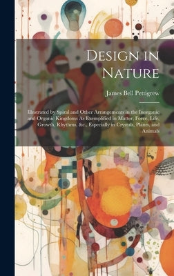 Design in Nature: Illustrated by Spiral and Other Arrangements in the Inorganic and Organic Kingdoms As Exemplified in Matter, Force, Li by Pettigrew, James Bell