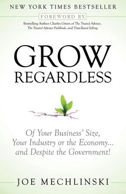 Grow Regardless: Of Your Business' Size, Your Industry or the Economy and Despite the Government! by Mechlinski, Joe