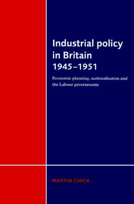 Industrial Policy in Britain 1945 1951: Economic Planning, Nationalisation and the Labour Governments by Chick, Martin