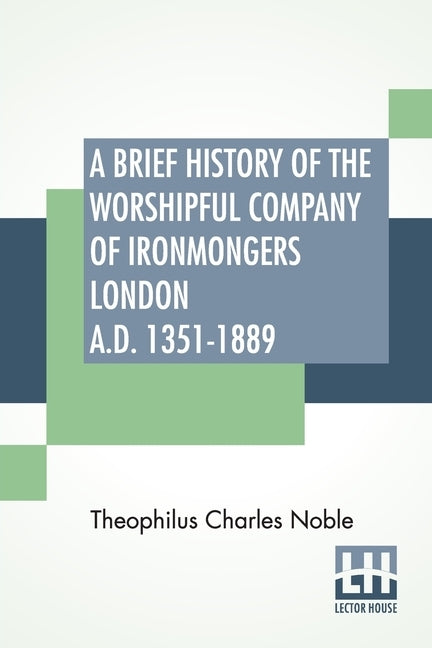 A Brief History Of The Worshipful Company Of Ironmongers London A.D. 1351-1889: With An Appendix Containing Some Account Of The Blacksmiths' Company by Noble, Theophilus Charles