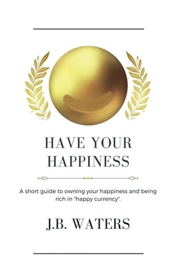 Have Your Happiness: A short guide to owning your happiness and being rich in happy currency. by Waters, J. B.