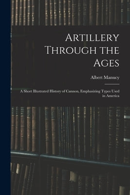Artillery Through the Ages: A Short Illustrated History of Cannon, Emphasizing Types Used in America by Manucy, Albert