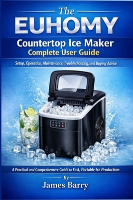 The EUHOMY Countertop Ice Maker Complete User Guide: Setup, Operation, Maintenance, Troubleshooting, and Buying Advice by Barry, James