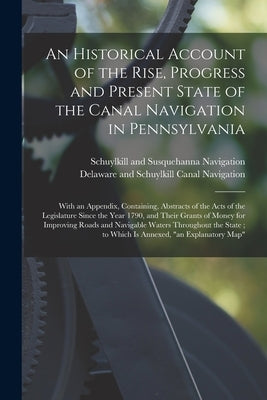 An Historical Account of the Rise, Progress and Present State of the Canal Navigation in Pennsylvania: With an Appendix, Containing, Abstracts of the by Schuylkill and Susquehanna Navigation