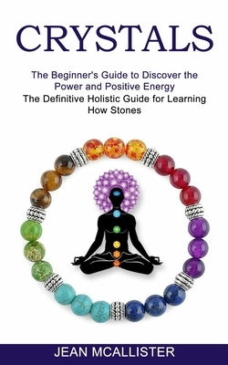 Crystals: The Definitive Holistic Guide for Learning How Stones (The Beginner's Guide to Discover the Power and Positive Energy) by McAllister, Jean