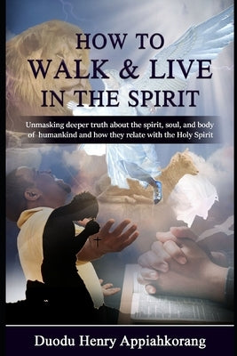 How to Walk and Live in the Spirit: Unmask deeper truth about the spirit, soul and the body of man and how they relate with the Holy Spirit by Duodu Appiahkorang, Henry