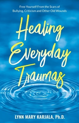 Healing Everyday Traumas: Free Yourself from the Scars of Bullying, Criticism and Other Old Wounds by Karjala, Lynn Mary