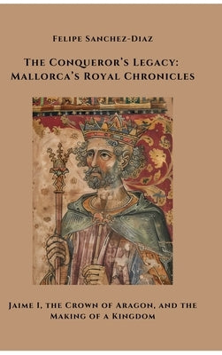The Conqueror's Legacy: Mallorca's Royal Chronicles: Jaime I, the Crown of Aragon, and the Making of a Kingdom by Sanchez-Diaz, Felipe