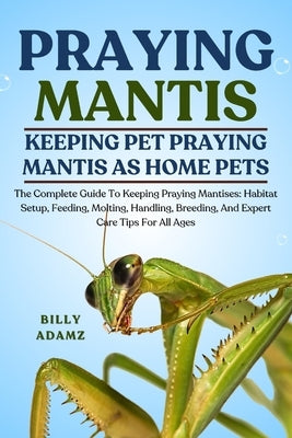 Praying Mantis: The Complete Guide To Keeping Praying Mantises: Habitat Setup, Feeding, Molting, Handling, Breeding, And Expert Care Tips For All Ages by Adamz, Billy