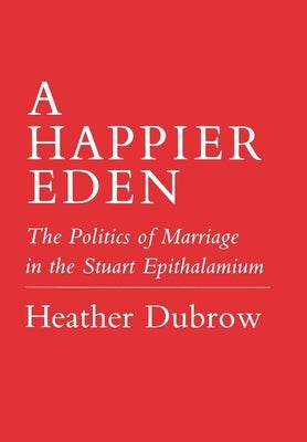 Happier Eden: The Politics of Marriage in the Stuart Epithalamium by Dubrow, Heather