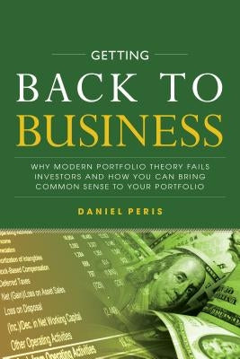 Getting Back to Business: Why Modern Portfolio Theory Fails Investors and How You Can Bring Common Sense to Your Portfolio by Peris, Daniel
