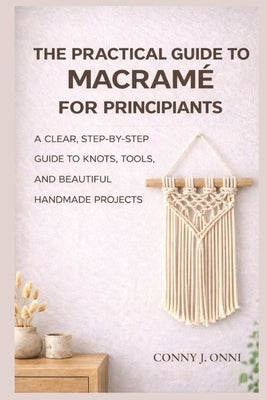 The Practical Guide to Macramé for Beginners: A Clear, Step-by-Step Guide to Knots, Tools, and Beautiful Handmade Projects by Onni, Conny J.
