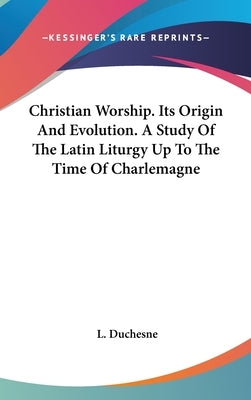 Christian Worship. Its Origin And Evolution. A Study Of The Latin Liturgy Up To The Time Of Charlemagne by Duchesne, L.