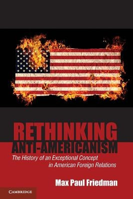 Rethinking Anti-Americanism: The History of an Exceptional Concept in American Foreign Relations by Friedman, Max Paul