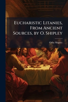 Eucharistic Litanies, From Ancient Sources, by O. Shipley by Shipley, Orby