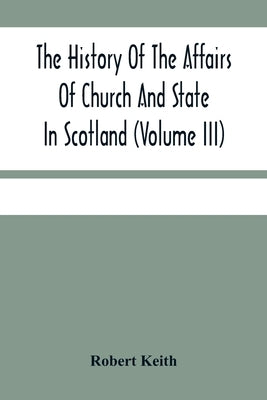 The History Of The Affairs Of Church And State In Scotland: From The Beginning Of The Reformation To The Year 1568 (Volume Iii) by Keith, Robert