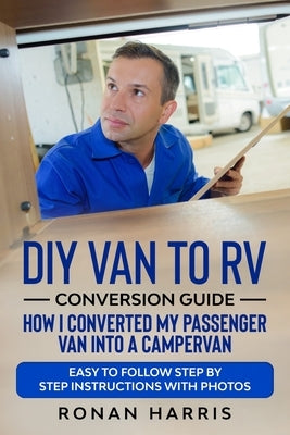 DIY Van to RV Conversion Guide - How I Converted My Passenger Van into A Campervan: Easy to Follow Step by Step Instructions with Photos by Harris, Ronan