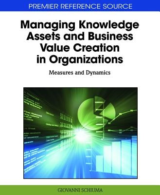 Managing Knowledge Assets and Business Value Creation in Organizations: Measures and Dynamics by Schiuma, Giovanni