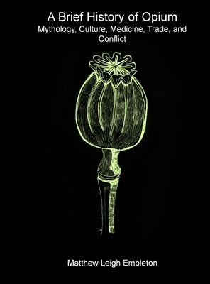 A Brief History of Opium: Mythology, Culture, Medicine, Trade, and Conflict by Embleton, Matthew Leigh