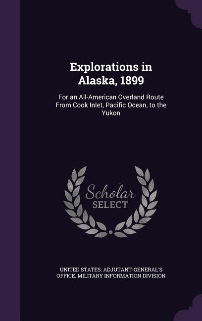 Explorations in Alaska, 1899: For an All-American Overland Route From Cook Inlet, Pacific Ocean, to the Yukon by United States Adjutant-General's Office