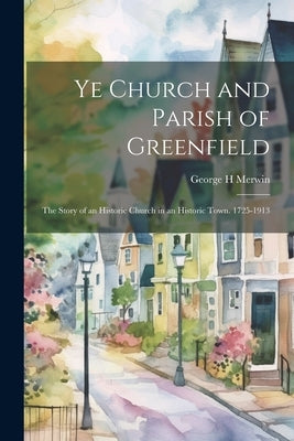 Ye Church and Parish of Greenfield; the Story of an Historic Church in an Historic Town. 1725-1913 by Merwin, George H.