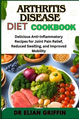 Arthritis Disease Diet Cookbook: Delicious Anti-Inflammatory Recipes For Joint Pain Relief, Reduced Swelling, And Improved Mobility by Griffin, Elian