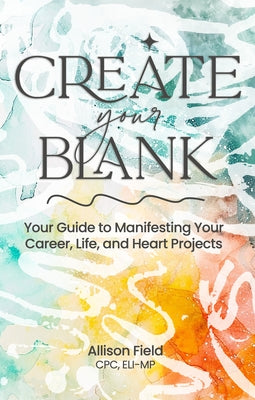 Create Your Blank: A Guide to Manifesting Your Life, Career, and Heart Projects by Field, Allison