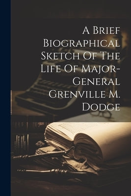 A Brief Biographical Sketch Of The Life Of Major-general Grenville M. Dodge by Anonymous