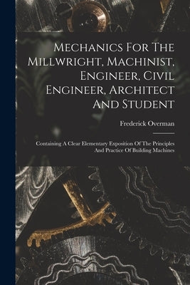 Mechanics For The Millwright, Machinist, Engineer, Civil Engineer, Architect And Student: Containing A Clear Elementary Exposition Of The Principles A by Overman, Frederick