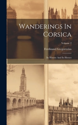 Wanderings In Corsica: Its History And Its Heroes; Volume 2 by Gregorovius, Ferdinand