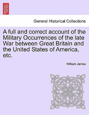 A full and correct account of the Military Occurrences of the late War between Great Britain and the United States of America, etc. by James, William